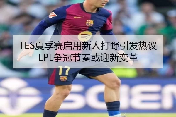 TES夏季赛启用新人打野引发热议LPL争冠节奏或迎新变革
