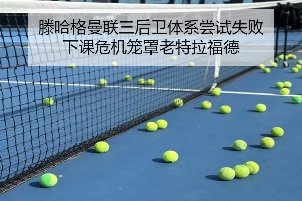 滕哈格曼联三后卫体系尝试失败 下课危机笼罩老特拉福德