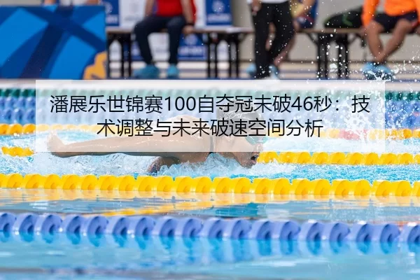 潘展乐世锦赛100自夺冠未破46秒：技术调整与未来破速空间分析